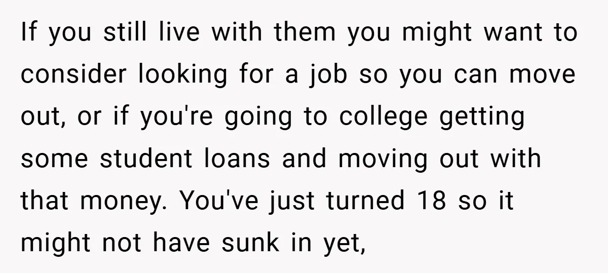 If you still live with them you might want to consider looking for a job so you can move out, or if you're going to college getting some student loans...
