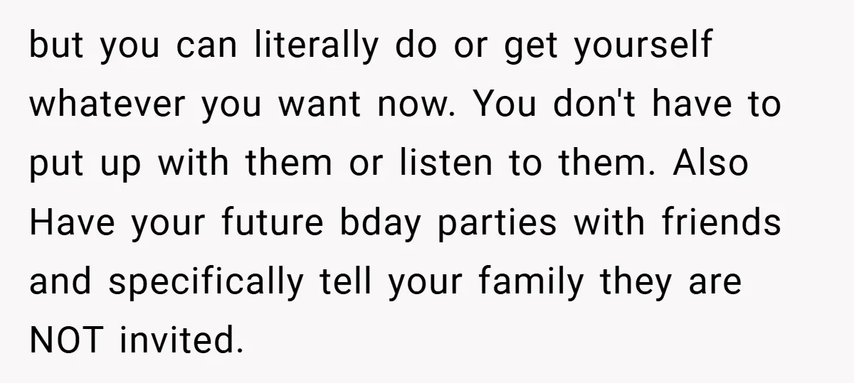 but you can literally do or get yourself whatever you want now. You don't have to put up with them or listen to them. Also Have your future bday parties...