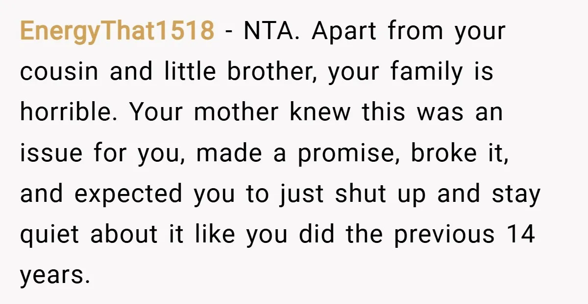EnergyThat1518 − NTA. Apart from your cousin and little brother, your family is horrible. Your mother knew this was an issue for you, made a promise, broke it, and expected...