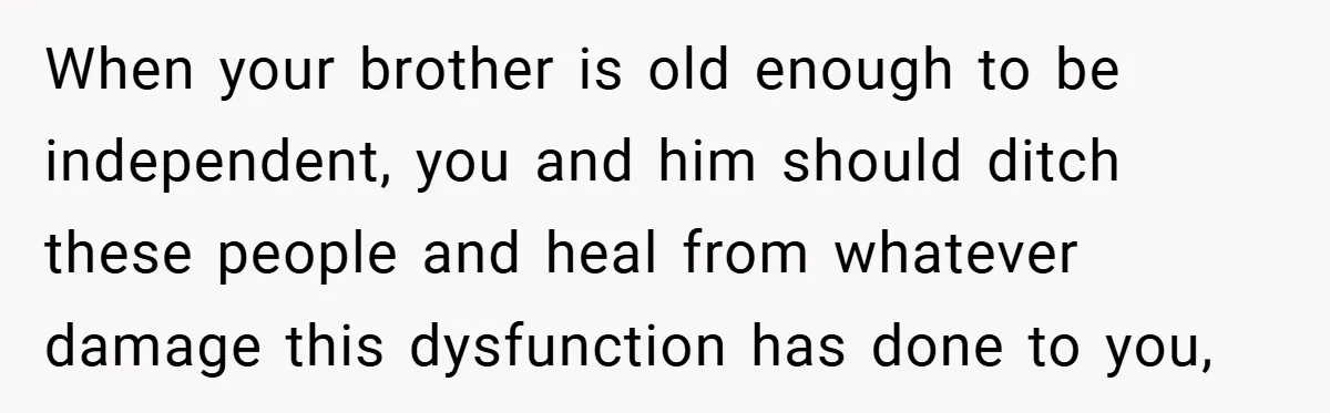 When your brother is old enough to be independent, you and him should ditch these people and heal from whatever damage this dysfunction has done to you,
