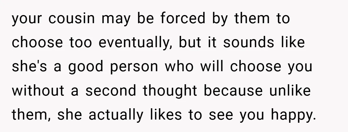 your cousin may be forced by them to choose too eventually, but it sounds like she's a good person who will choose you without a second thought because unlike them,...