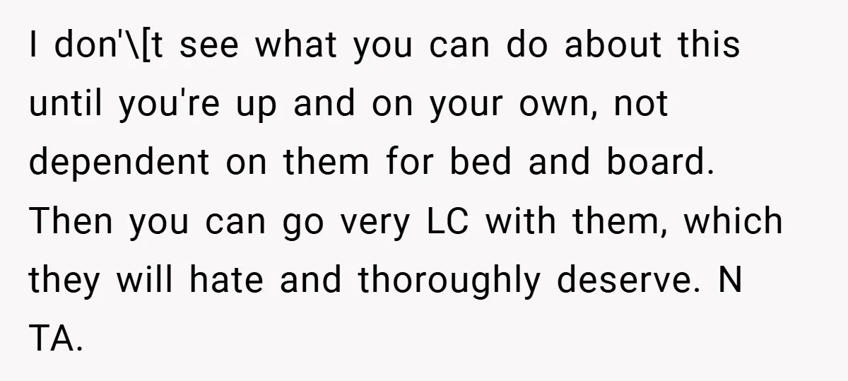 I don'\[t see what you can do about this until you're up and on your own, not dependent on them for bed and board. Then you can go very LC...