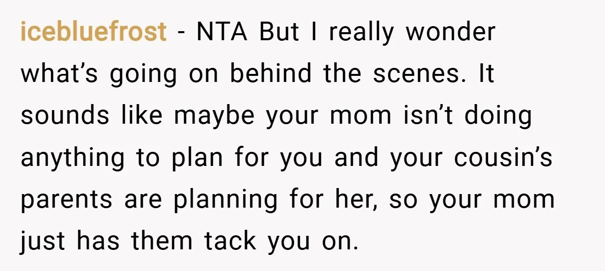 icebluefrost − NTA But I really wonder what’s going on behind the scenes. It sounds like maybe your mom isn’t doing anything to plan for you and your cousin’s parents...
