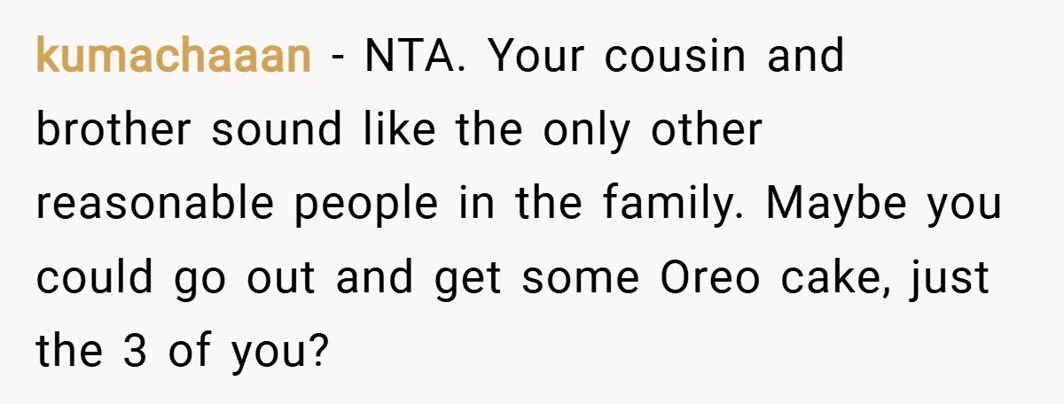 kumachaaan − NTA. Your cousin and brother sound like the only other reasonable people in the family. Maybe you could go out and get some Oreo cake, just the 3...