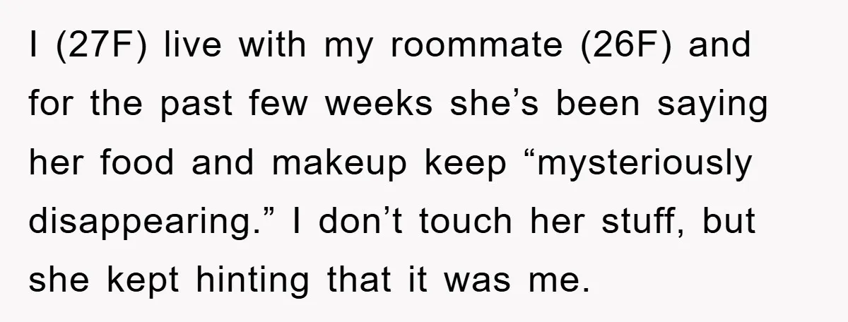 I (27F) live with my roommate (26F) and for the past few weeks she’s been saying her food and makeup keep “mysteriously disappearing.” I don’t touch her stuff, but she...