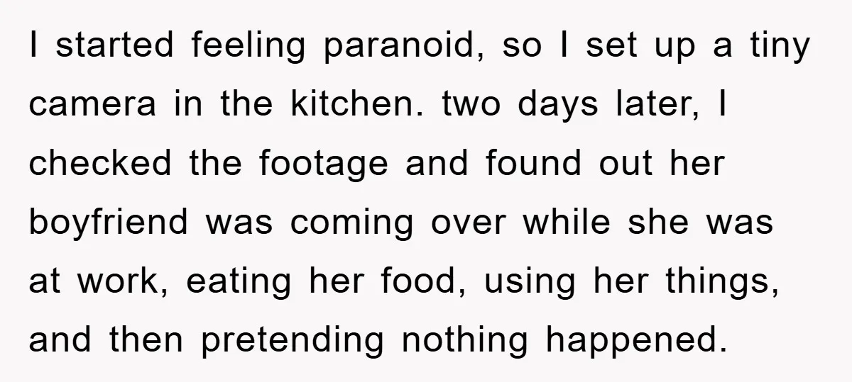 I started feeling paranoid, so I set up a tiny camera in the kitchen. two days later, I checked the footage and found out her boyfriend was coming over while...