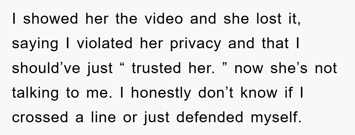 I showed her the video and she lost it, saying I violated her privacy and that I should’ve just “ trusted her. ” now she’s not talking to me. I...