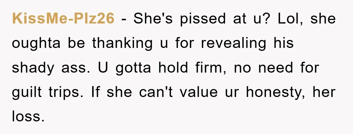 KissMe-Plz26 − She's pissed at u? Lol, she oughta be thanking u for revealing his shady ass. U gotta hold firm, no need for guilt trips. If she can't value...