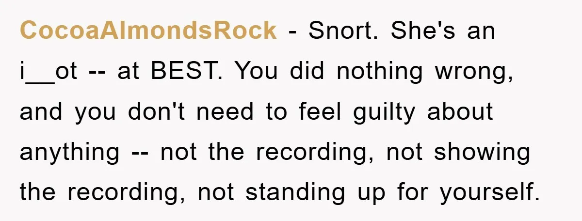 CocoaAlmondsRock − Snort. She's an i__ot -- at BEST. You did nothing wrong, and you don't need to feel guilty about anything -- not the recording, not showing the recording,...