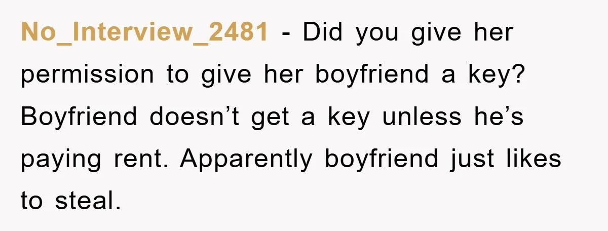 No_Interview_2481 − Did you give her permission to give her boyfriend a key? Boyfriend doesn’t get a key unless he’s paying rent. Apparently boyfriend just likes to steal.
