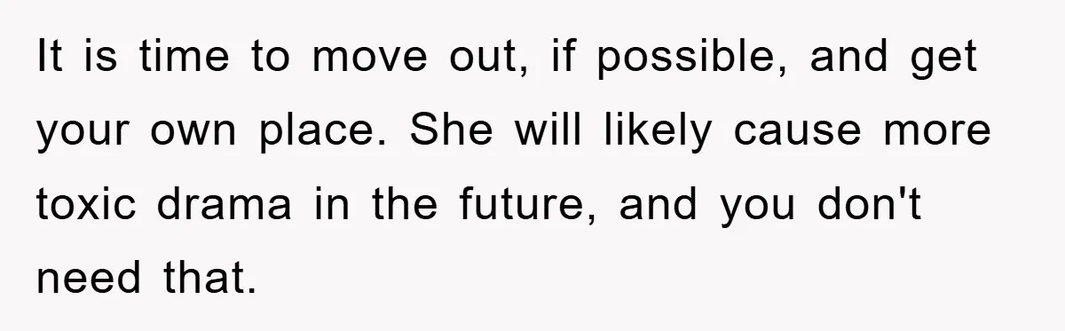 It is time to move out, if possible, and get your own place. She will likely cause more toxic drama in the future, and you don't need that.