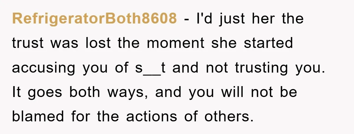 RefrigeratorBoth8608 − I'd just her the trust was lost the moment she started accusing you of s__t and not trusting you. It goes both ways, and you will not be...