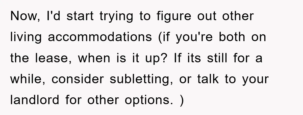 Now, I'd start trying to figure out other living accommodations (if you're both on the lease, when is it up? If its still for a while, consider subletting, or talk...