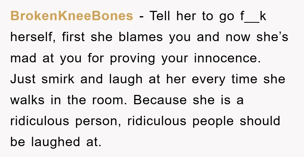 BrokenKneeBones − Tell her to go f__k herself, first she blames you and now she’s mad at you for proving your innocence. Just smirk and laugh at her every time...
