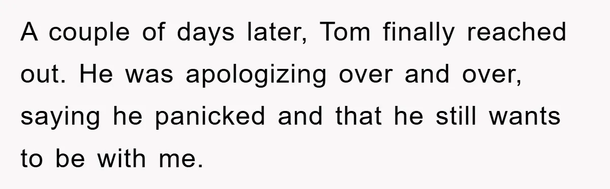 A couple of days later, Tom finally reached out. He was apologizing over and over, saying he panicked and that he still wants to be with me.