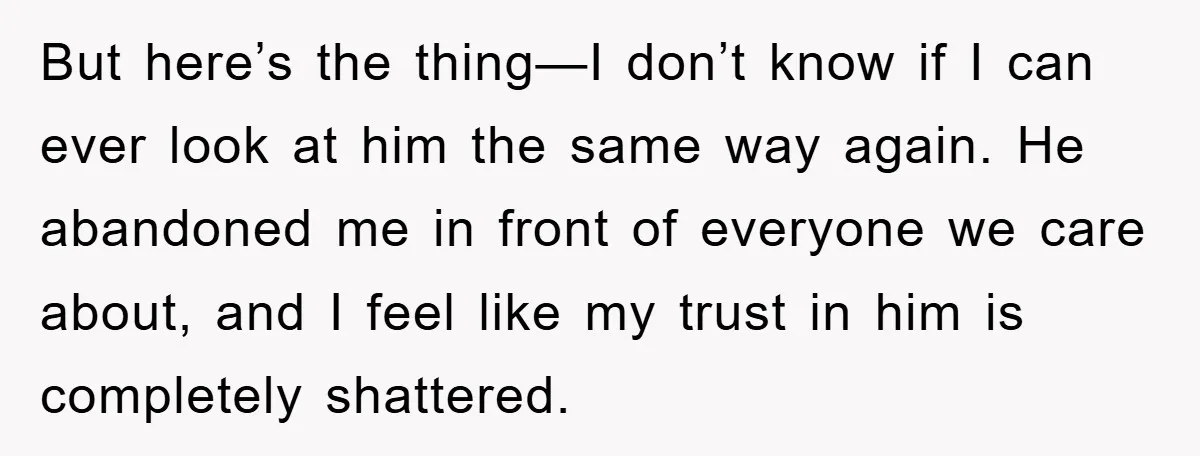But here’s the thing—I don’t know if I can ever look at him the same way again. He abandoned me in front of everyone we care about, and I feel...