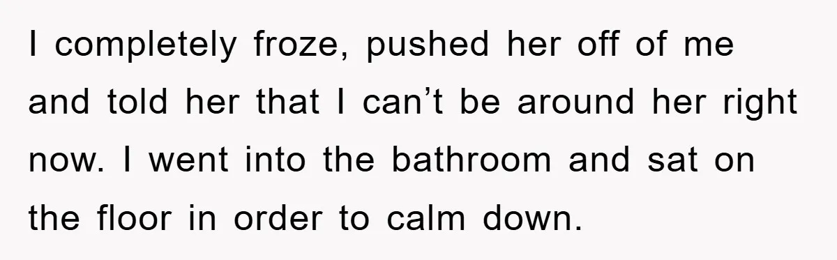 I completely froze, pushed her off of me and told her that I can’t be around her right now. I went into the bathroom and sat on the floor in...