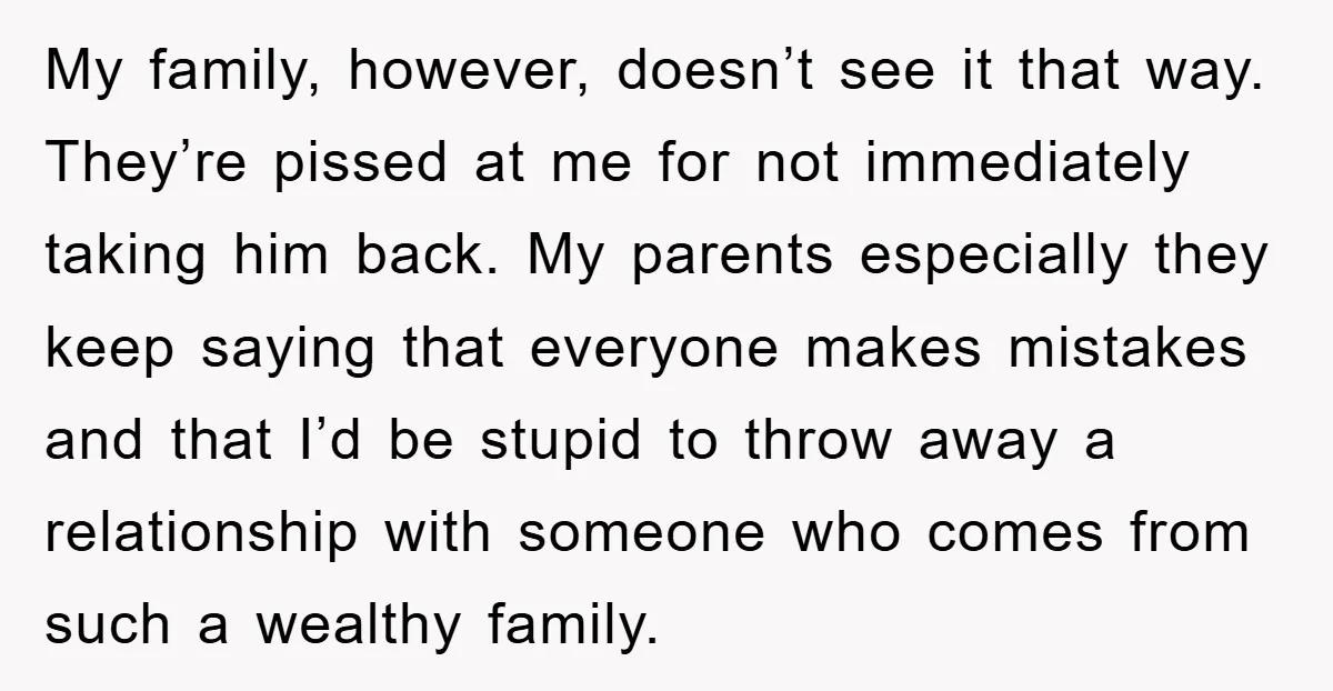 My family, however, doesn’t see it that way. They’re pissed at me for not immediately taking him back. My parents especially they keep saying that everyone makes mistakes and that...