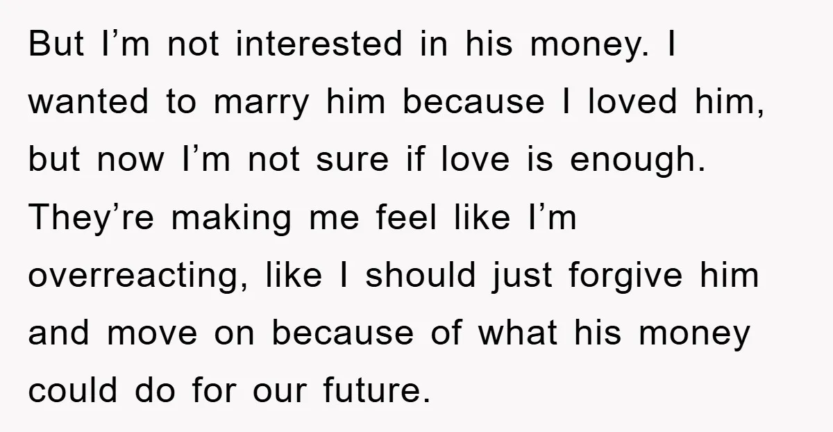But I’m not interested in his money. I wanted to marry him because I loved him, but now I’m not sure if love is enough. They’re making me feel like...