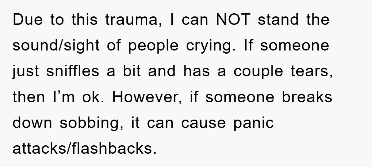 Due to this trauma, I can NOT stand the sound/sight of people crying. If someone just sniffles a bit and has a couple tears, then I’m ok. However, if someone...