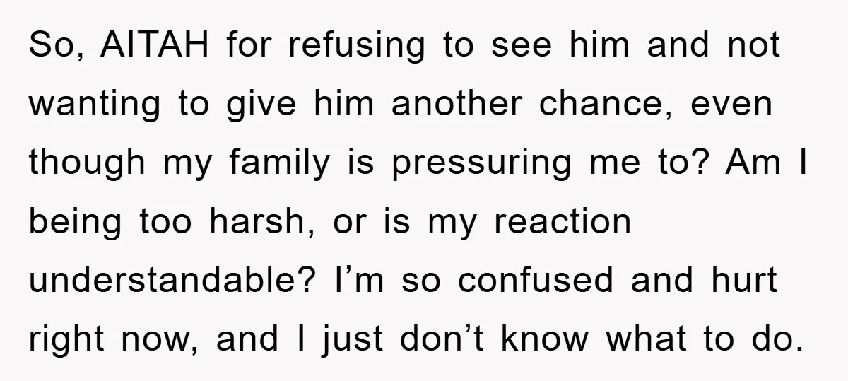 So, AITAH for refusing to see him and not wanting to give him another chance, even though my family is pressuring me to? Am I being too harsh, or is...