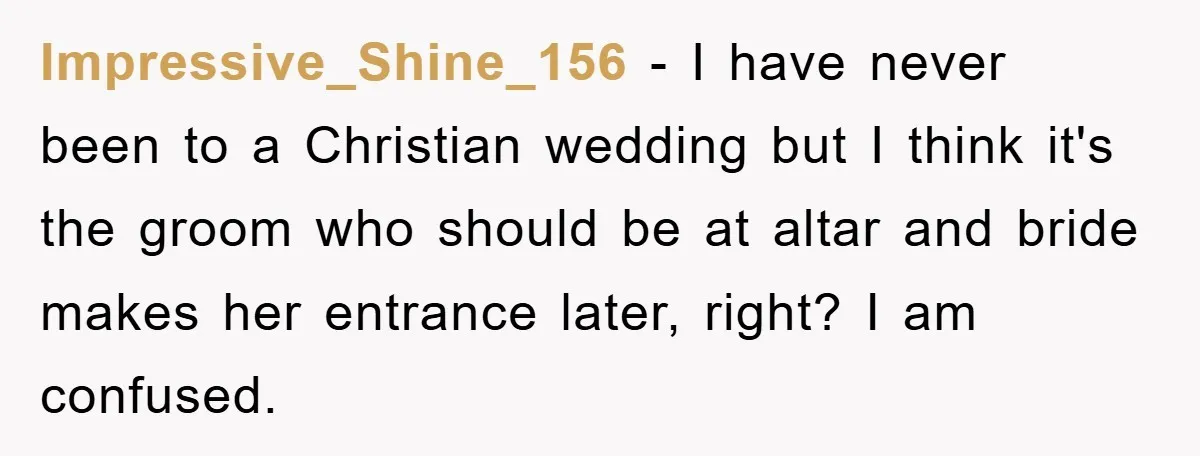 Impressive_Shine_156 − I have never been to a Christian wedding but I think it's the groom who should be at altar and bride makes her entrance later, right? I am...