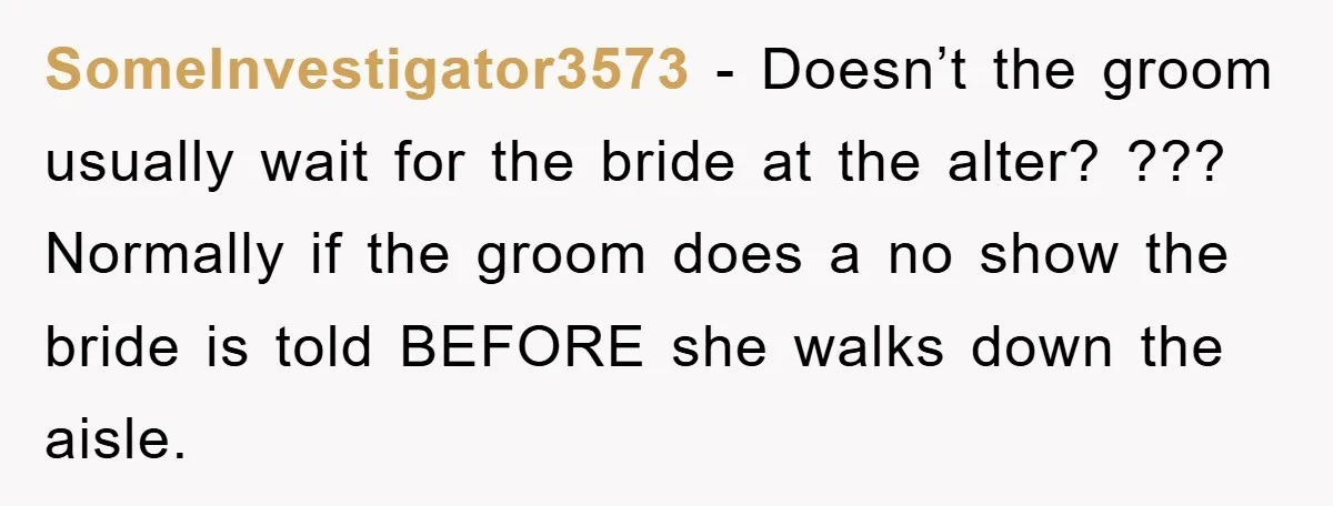 SomeInvestigator3573 − Doesn’t the groom usually wait for the bride at the alter? ??? Normally if the groom does a no show the bride is told BEFORE she walks down...