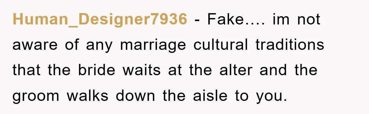 Human_Designer7936 − Fake…. im not aware of any marriage cultural traditions that the bride waits at the alter and the groom walks down the aisle to you.
