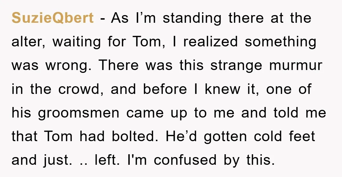 SuzieQbert − As I’m standing there at the alter, waiting for Tom, I realized something was wrong. There was this strange murmur in the crowd, and before I knew it,...