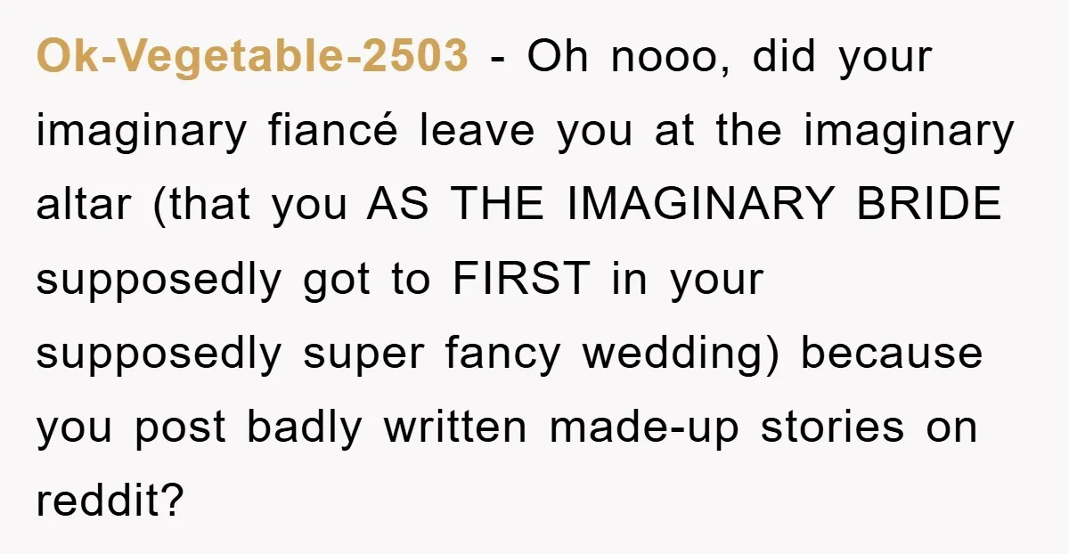 Ok-Vegetable-2503 − Oh nooo, did your imaginary fiancé leave you at the imaginary altar (that you AS THE IMAGINARY BRIDE supposedly got to FIRST in your supposedly super fancy wedding)...