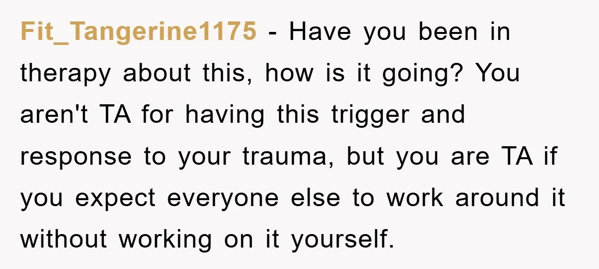 Fit_Tangerine1175 − Have you been in therapy about this, how is it going? You aren't TA for having this trigger and response to your trauma, but you are TA if...