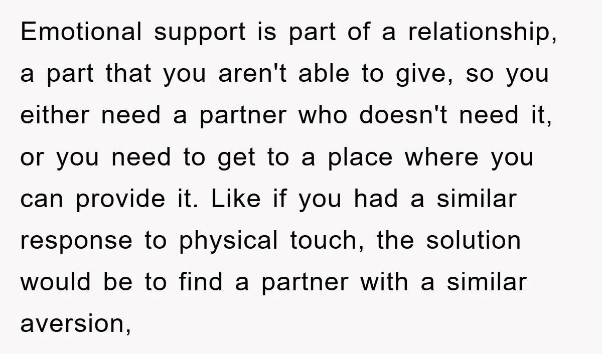 Emotional support is part of a relationship, a part that you aren't able to give, so you either need a partner who doesn't need it, or you need to get...