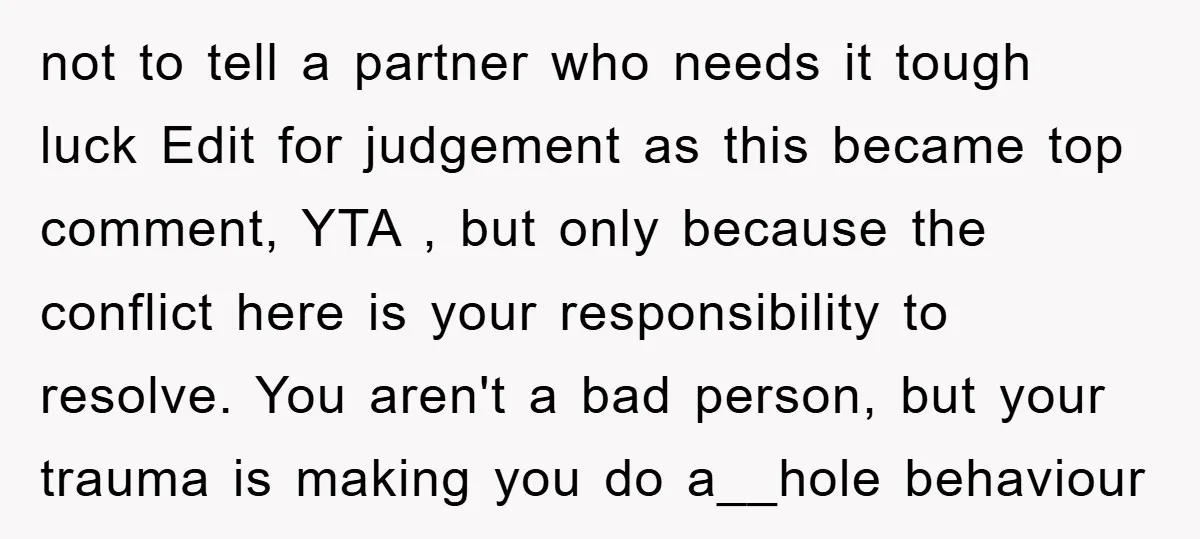 not to tell a partner who needs it tough luck Edit for judgement as this became top comment, YTA , but only because the conflict here is your responsibility to...