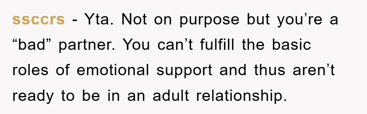 ssccrs − Yta. Not on purpose but you’re a “bad” partner. You can’t fulfill the basic roles of emotional support and thus aren’t ready to be in an adult relationship.