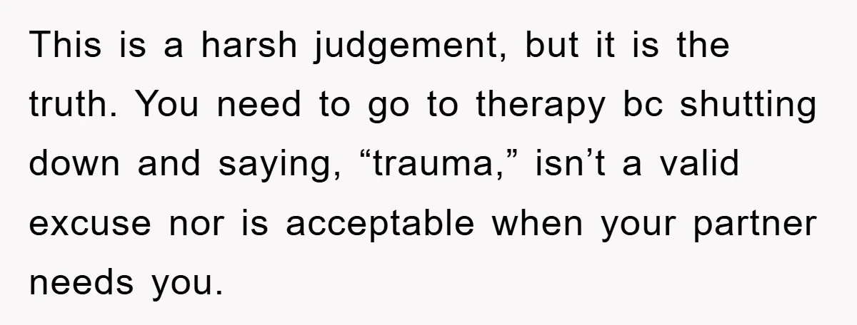 This is a harsh judgement, but it is the truth. You need to go to therapy bc shutting down and saying, “trauma,” isn’t a valid excuse nor is acceptable when...