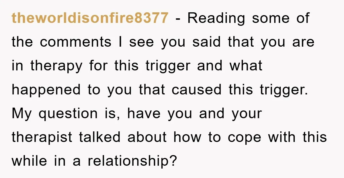 theworldisonfire8377 − Reading some of the comments I see you said that you are in therapy for this trigger and what happened to you that caused this trigger. My question...