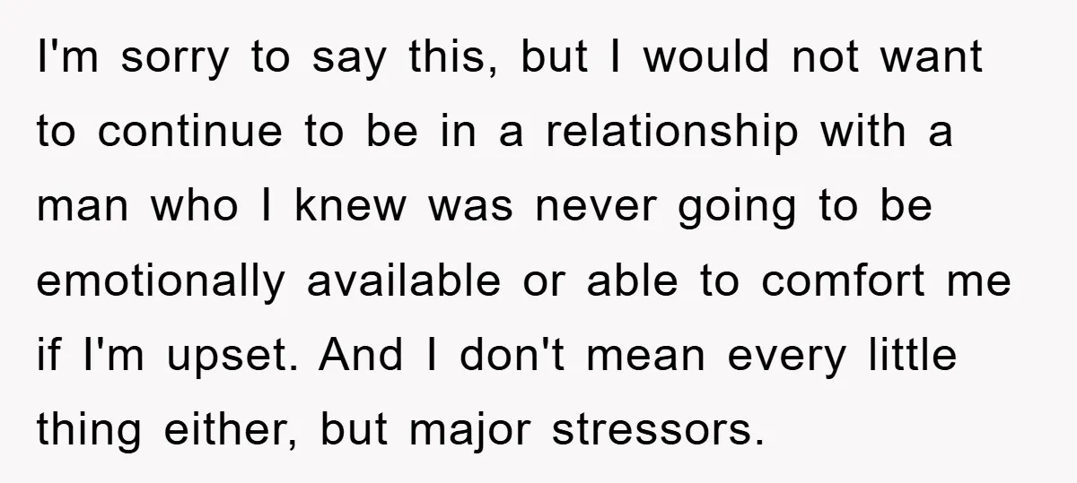 I'm sorry to say this, but I would not want to continue to be in a relationship with a man who I knew was never going to be emotionally available...