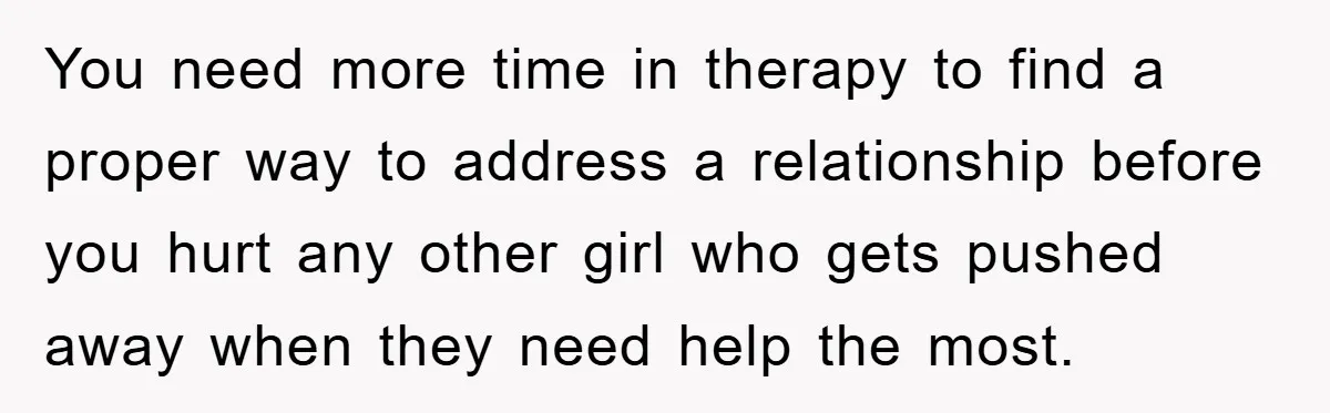 You need more time in therapy to find a proper way to address a relationship before you hurt any other girl who gets pushed away when they need help the...