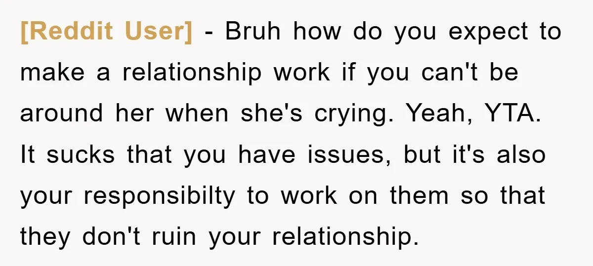 [Reddit User] − Bruh how do you expect to make a relationship work if you can't be around her when she's crying. Yeah, YTA. It sucks that you have issues,...