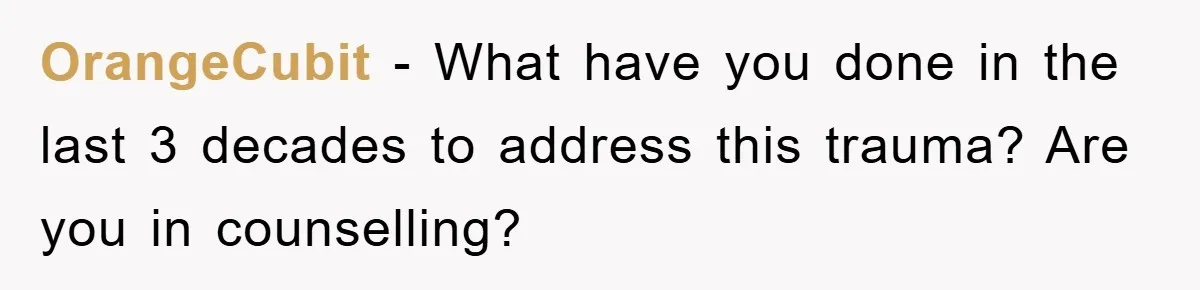 OrangeCubit − What have you done in the last 3 decades to address this trauma? Are you in counselling?