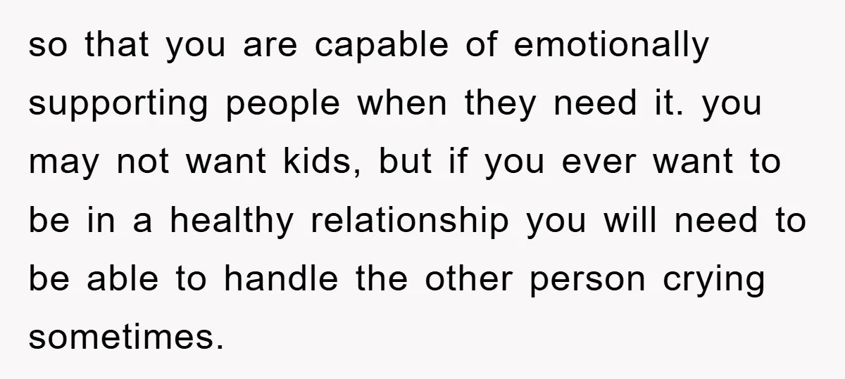 so that you are capable of emotionally supporting people when they need it. you may not want kids, but if you ever want to be in a healthy relationship you...
