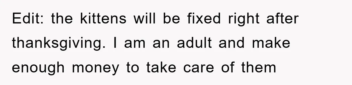 Edit: the kittens will be fixed right after thanksgiving. I am an adult and make enough money to take care of them