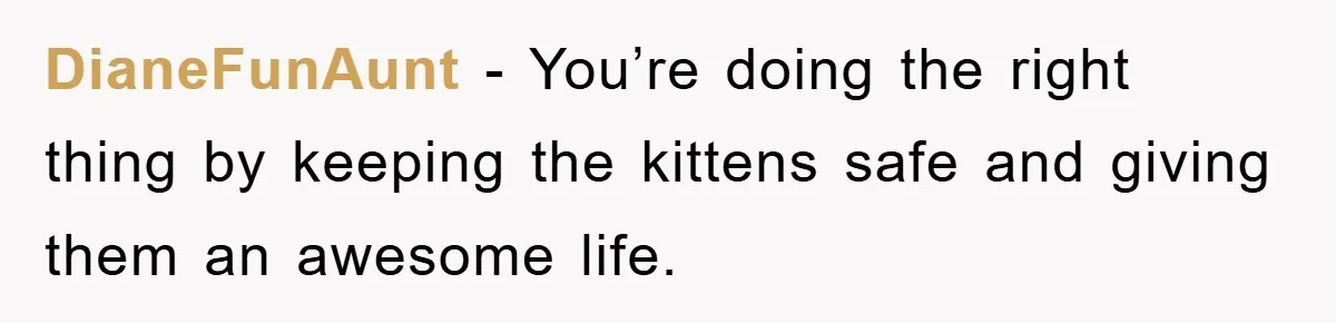 DianeFunAunt − You’re doing the right thing by keeping the kittens safe and giving them an awesome life.