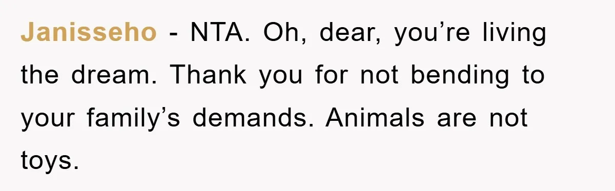Janisseho − NTA. Oh, dear, you’re living the dream. Thank you for not bending to your family’s demands. Animals are not toys.