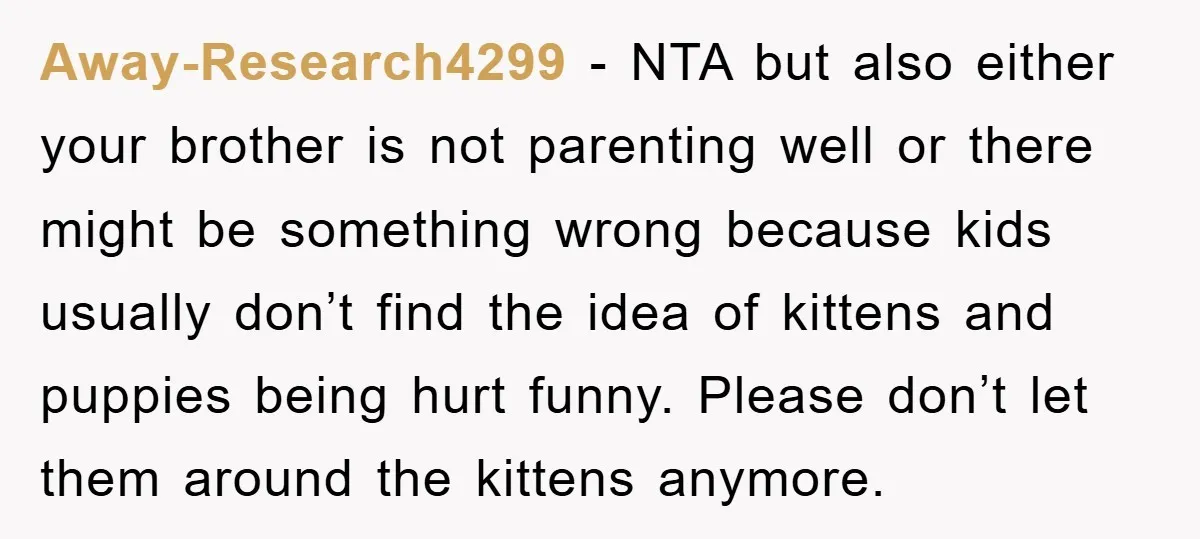 Away-Research4299 − NTA but also either your brother is not parenting well or there might be something wrong because kids usually don’t find the idea of kittens and puppies being...