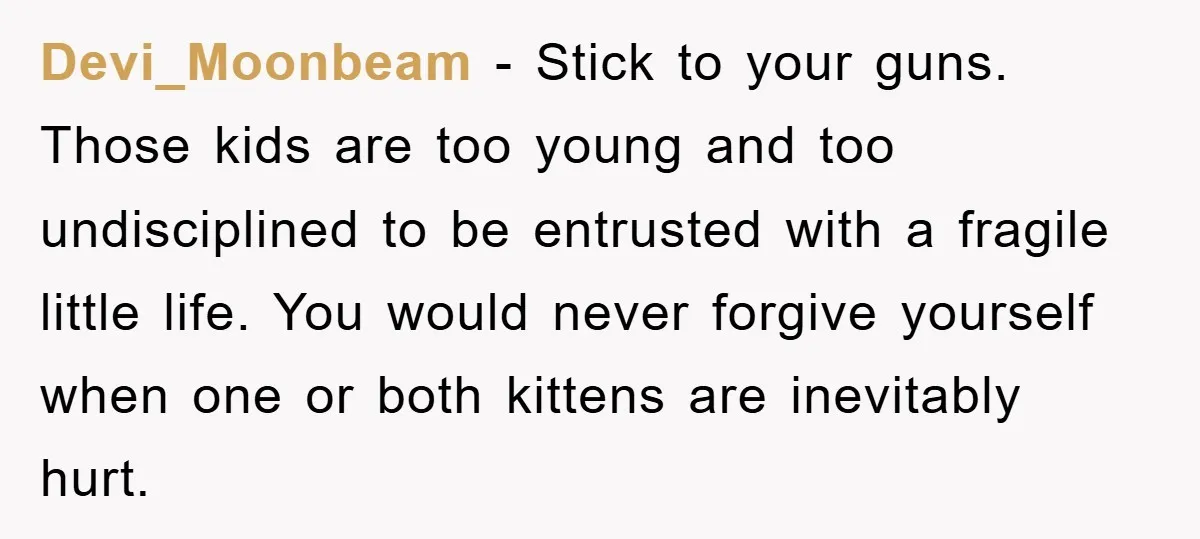 Devi_Moonbeam − Stick to your guns. Those kids are too young and too undisciplined to be entrusted with a fragile little life. You would never forgive yourself when one or...