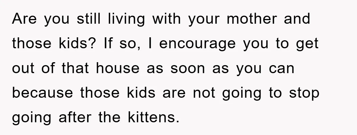 Are you still living with your mother and those kids? If so, I encourage you to get out of that house as soon as you can because those kids are...