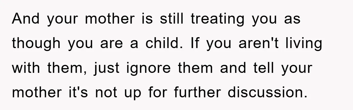 And your mother is still treating you as though you are a child. If you aren't living with them, just ignore them and tell your mother it's not up for...