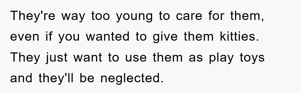 They're way too young to care for them, even if you wanted to give them kitties. They just want to use them as play toys and they'll be neglected.