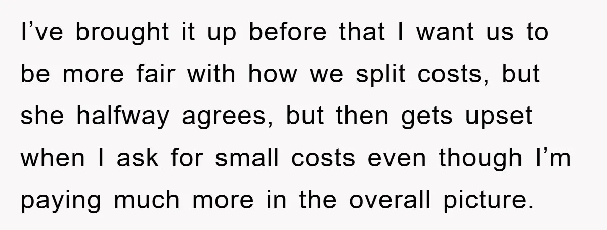 I’ve brought it up before that I want us to be more fair with how we split costs, but she halfway agrees, but then gets upset when I ask for...